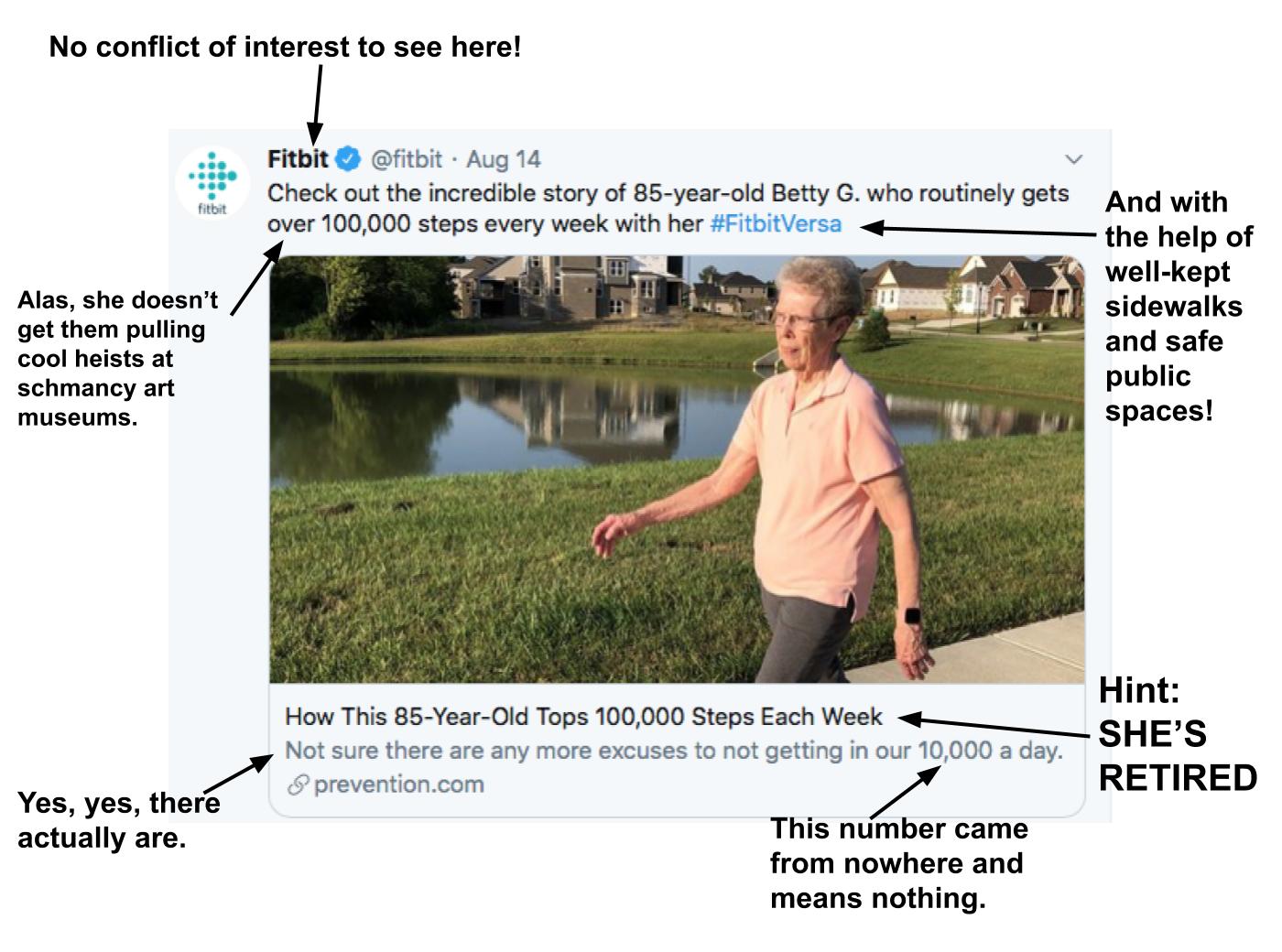 The image is a screenshot of a tweet by Fitbit. The tweet reads, "Check out the incredible story of 85-year-old Betty G. who routinely gets over 100,000 steps every week with her #FitbitVersa." I have added text that reads, "No conflict of interest to see here!" and "Alas, she doesn't get them pulling cool heists at schmancy art museums" and "And with the help of well-kept sidewalks and safe public spaces!" The image in the tweet shows an elderly white woman walking on a sidewalk next to green grass and a pond. The text of the link to the article reads, "How This 85-Year-Old Tops 100,000 Steps Each Week." After that text, I have added, "Hint: SHE'S RETIRED" The subtitle text reads, "Not sure there are any more excuses to not getting in our 10,000 a day." I have added text that reads, "Yes, yes, there actually are" and "This number came from nowhere and means nothing."