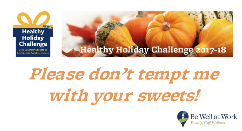 The image has an icon-style gift box in navy blue and gold (the University of California colors) with the words “Healthy Holiday Challenge: Give yourself the gift of health this holiday season” and “To: Me” on it. Next to the gift box is a stock photo of small pumpkins, squash, and red-orange maple leaves with the text “Healthy Holiday Challenge 2017-2018” in it. Below the images, large, orange text in italics reads, “Please don’t tempt me with your sweets!” At the bottom right corner the words “Be Well at Work: Faculty/Staff Wellness” appear next to an icon of what looks like a belltower in an upside-down teardrop shape.