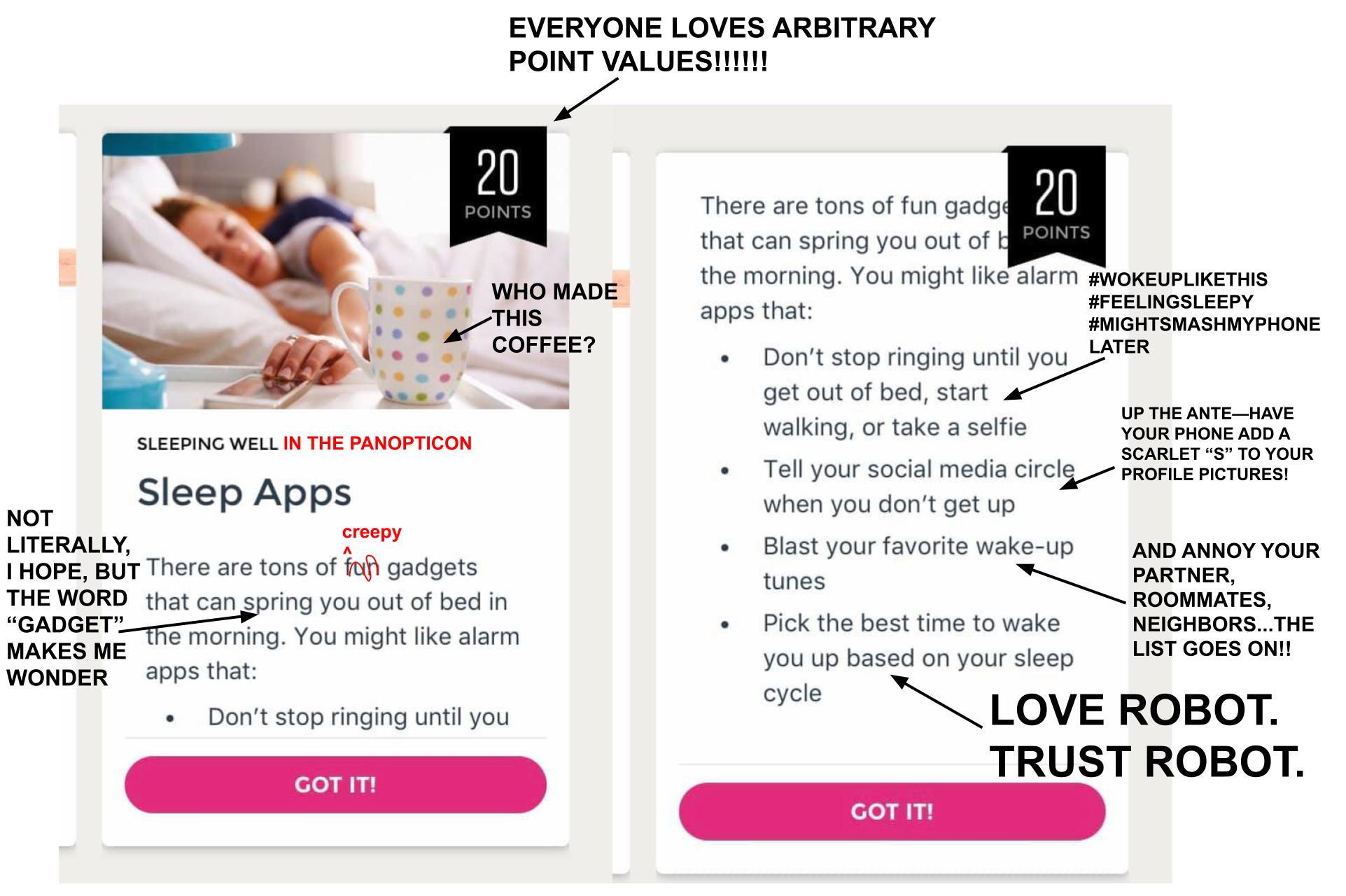 The image is a screenshot of a tile from the Virgin Pulse workplace wellness app. The top of the screenshot has an image of a white woman lying down in an all-white bed. She reaches for her smartphone on the bedside table, which also has a mug on it. A banner appears in the upper-right corner of the image and reads, "20 points." I have added text that reads, "EVERYONE LOVES ARBITRARY POINT VALUES!!!!!!" with an arrow pointing to the banner. I have also added text reading "WHO MADE THIS COFFEE?" with an arrow pointing to the mug. Below the image is a subheading that reads, "Sleeping well" and I have added in red text after that, "IN THE PANOPTICON." A heading reads, "Sleep Apps." Below that is text that reads, "There are tons of fun gadgets that can spring you out of bed in the morning. You might like alarm apps that:" I have crossed out the word "fun" and added "creepy" to replace the word. I have added text that reads, "NOT LITERALLY, I HOPE, BUT THE WORD 'GADGET' MAKES ME WONDER" with an arrow pointing to the text reading, "spring you out of bed." The tile lists the following apps: "Don't stop ringing until you get out of bed, start walking, or take a selfie," "Tell your social media circle when you don't get up," "Blash your favorite wake-up tunes," and "Pick the best time to wake you up based on your sleep cycle." I have added text to the first option that reads, "#WOKEUPLIKETHIS #FEELINGSLEEPY #MIGHTSMASHMYPHONELATER" For the second option, I added text that reads, "UP THE ANTE--HAVE YOUR PHONE ADD A SCARLET 'S' TO YOUR PROFILE PICTURES!" For the third option, I added, "AND ANNOY YOUR PARTNER, ROOMATES, NEIGHBORS...THE LIST GOES ON!!" For the final option, I added text that reads, "LOVE ROBOT. / TRUST ROBOT." At the bottom of the tile is a pink button that reads, "Got it!"