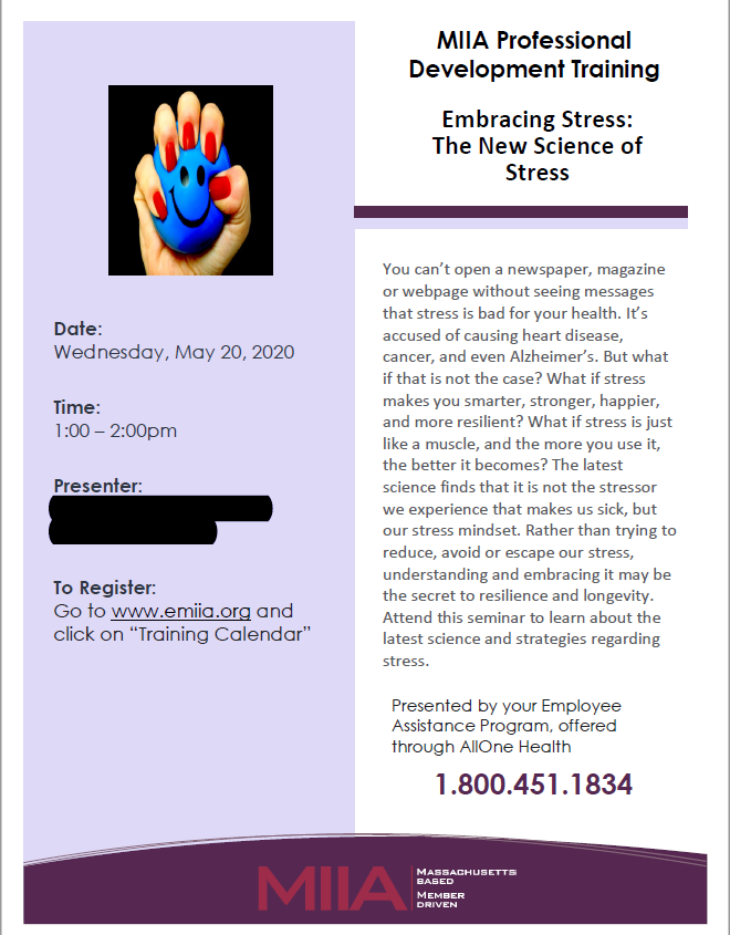 A poster is titled, ‘MIIA Professional Development Training.’ The title of the session advertised is ‘Embracing Stress: The New Science of Stress.’ The text of the poster reads, ‘You can’t open a newspaper, magazine or webpage without seeing messages that stress is bad for your health. It’s accused of causing heart disease, cancer, and even Alzheimer’s. But what if that is not the case? What if stress makes you smarter, stronger, happier, and more resilient? What if stress is just like a muscle, and the more you use it, the better it becomes? The latest science finds that it is not the stressor we experience that makes us sick, but our stress mindset. Rather than trying to reduce, avoid, or escape our stress, understanding and embracing it may be the secret to resilience and longevity. Attend this seminar to learn about the latest science and strategies regarding stress. Presented by your Employee Assistance Program, offered through AllOne Health. 1.800.451.1834.’ On the left side of the poster is a stock image of a woman’s hand squeezing a stress ball with a smiley face on it. Her nails are painted red. The image has been stretched out of its original aspect ratio, making everything a little weird. The date of the session is Wednesday, May 20, 2020 from 1-2 PM. I have blacked out the names of the presenters. There is also a link people can follow to register for the webinar.